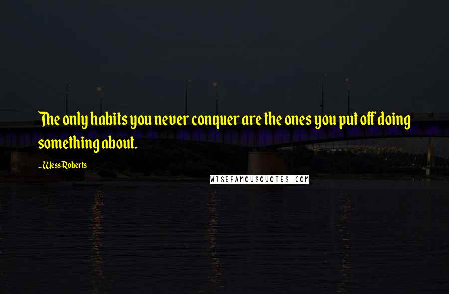 Wess Roberts Quotes: The only habits you never conquer are the ones you put off doing something about.