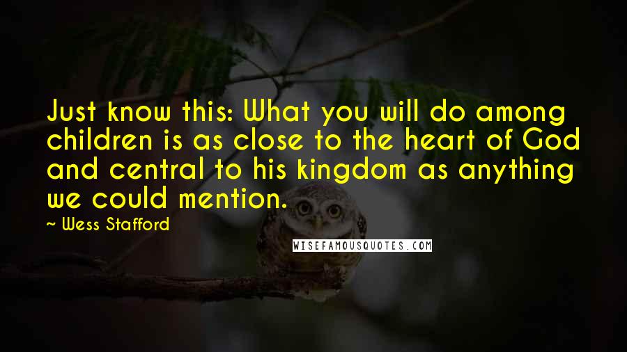 Wess Stafford Quotes: Just know this: What you will do among children is as close to the heart of God and central to his kingdom as anything we could mention.