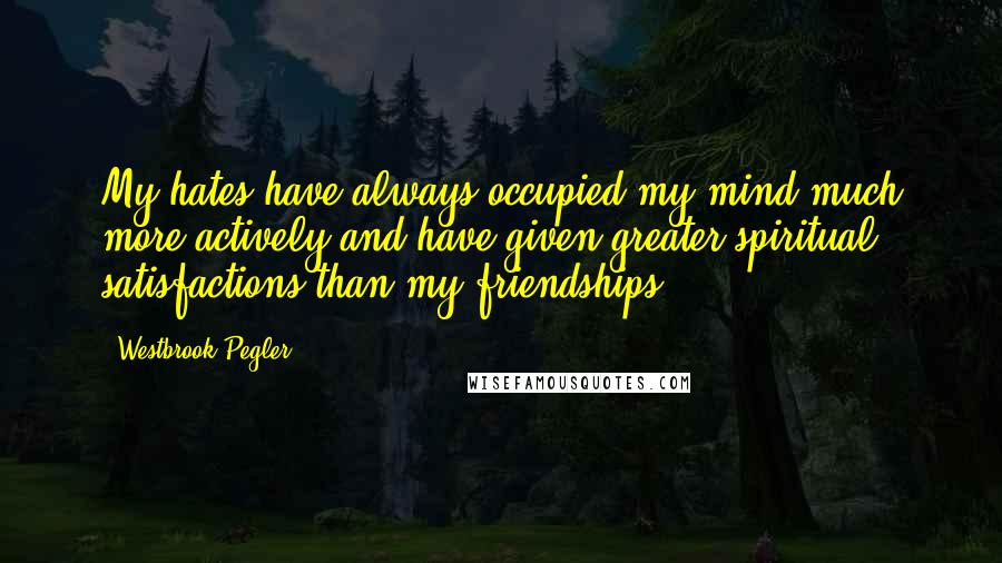 Westbrook Pegler Quotes: My hates have always occupied my mind much more actively and have given greater spiritual satisfactions than my friendships.