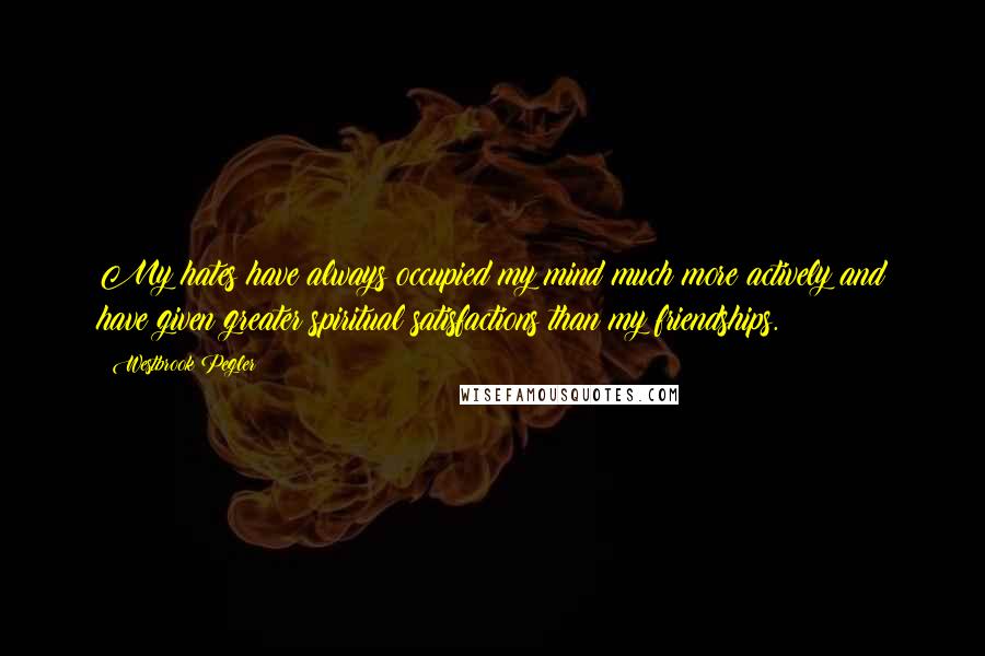Westbrook Pegler Quotes: My hates have always occupied my mind much more actively and have given greater spiritual satisfactions than my friendships.