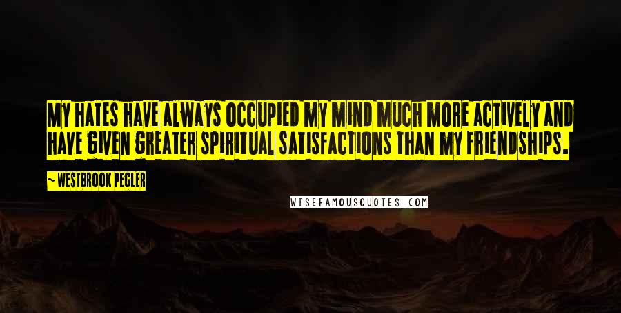 Westbrook Pegler Quotes: My hates have always occupied my mind much more actively and have given greater spiritual satisfactions than my friendships.