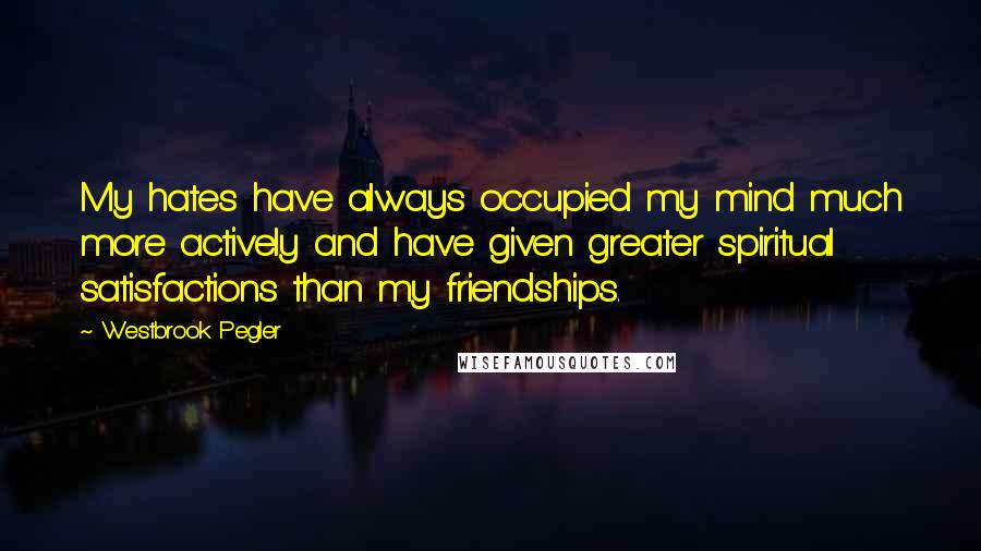 Westbrook Pegler Quotes: My hates have always occupied my mind much more actively and have given greater spiritual satisfactions than my friendships.