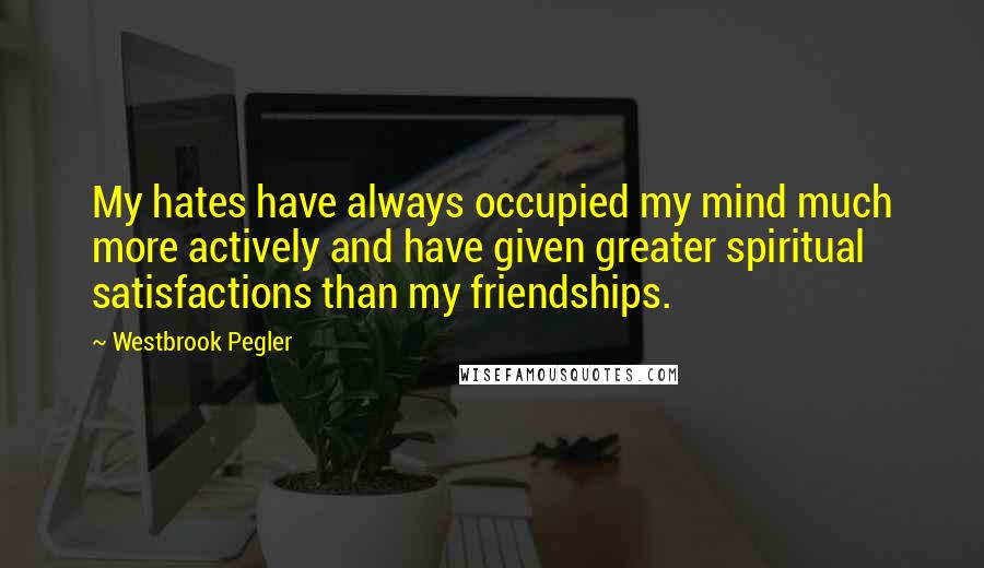 Westbrook Pegler Quotes: My hates have always occupied my mind much more actively and have given greater spiritual satisfactions than my friendships.
