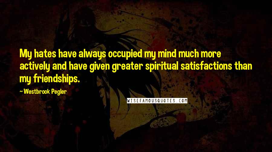 Westbrook Pegler Quotes: My hates have always occupied my mind much more actively and have given greater spiritual satisfactions than my friendships.