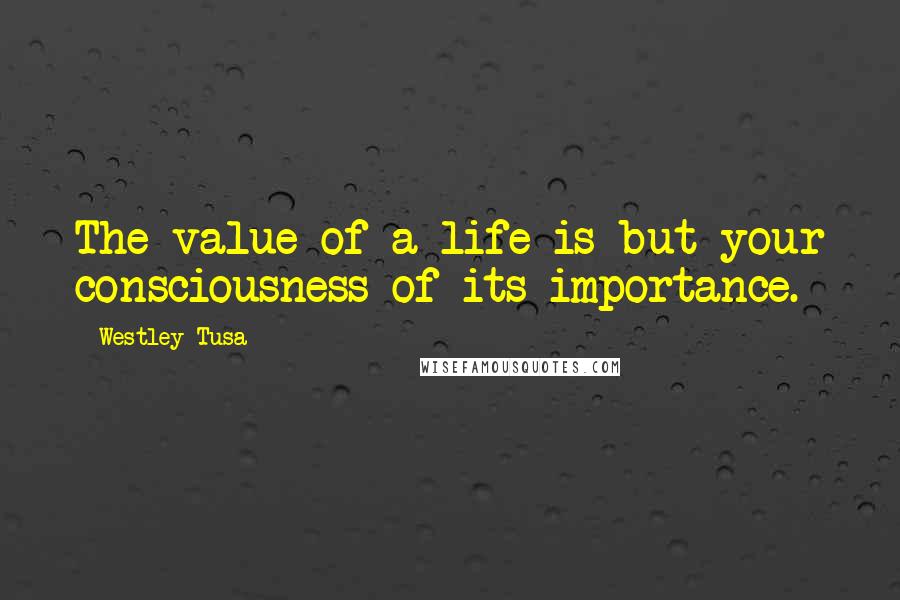 Westley Tusa Quotes: The value of a life is but your consciousness of its importance.