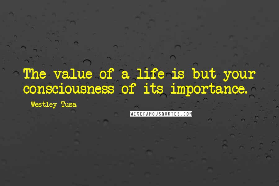 Westley Tusa Quotes: The value of a life is but your consciousness of its importance.