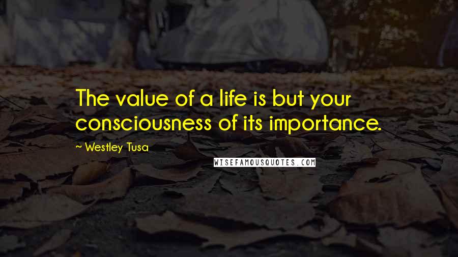 Westley Tusa Quotes: The value of a life is but your consciousness of its importance.