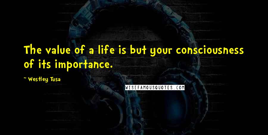 Westley Tusa Quotes: The value of a life is but your consciousness of its importance.