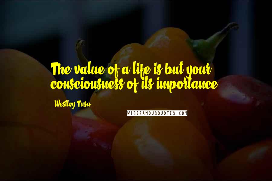 Westley Tusa Quotes: The value of a life is but your consciousness of its importance.