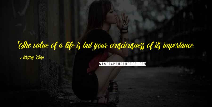 Westley Tusa Quotes: The value of a life is but your consciousness of its importance.