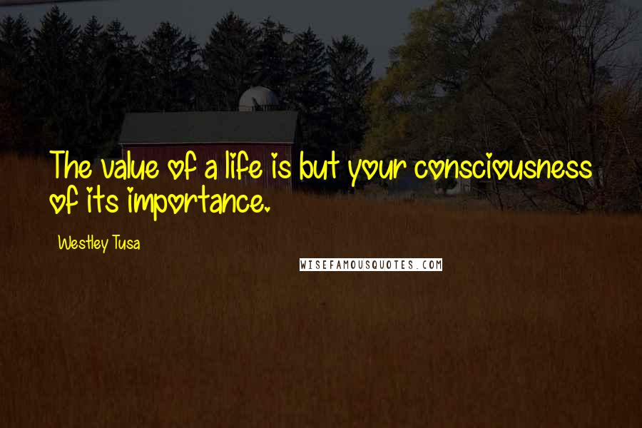 Westley Tusa Quotes: The value of a life is but your consciousness of its importance.