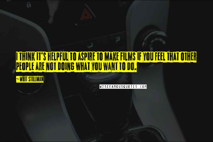 Whit Stillman Quotes: I think it's helpful to aspire to make films if you feel that other people are not doing what you want to do.