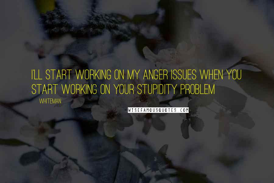 Whiteman Quotes: I'll start working on my anger issues when you start working on your stupidity problem