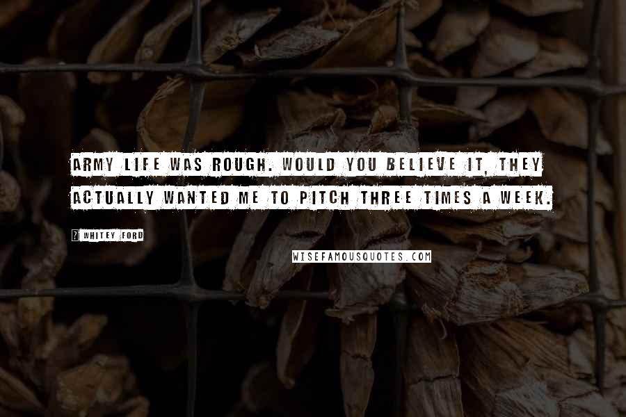 Whitey Ford Quotes: Army life was rough. Would you believe it, they actually wanted me to pitch three times a week.