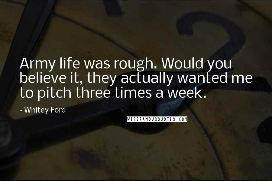 Whitey Ford Quotes: Army life was rough. Would you believe it, they actually wanted me to pitch three times a week.