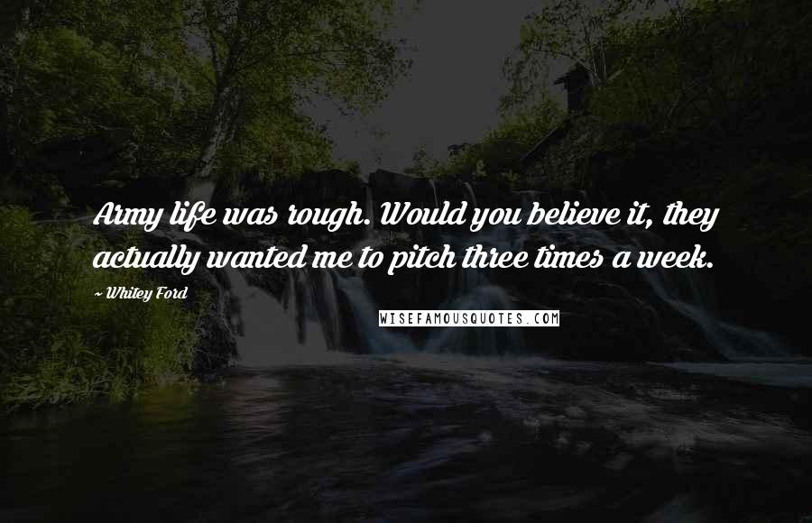 Whitey Ford Quotes: Army life was rough. Would you believe it, they actually wanted me to pitch three times a week.