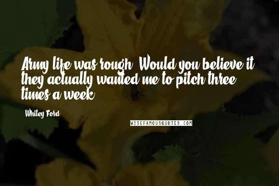 Whitey Ford Quotes: Army life was rough. Would you believe it, they actually wanted me to pitch three times a week.