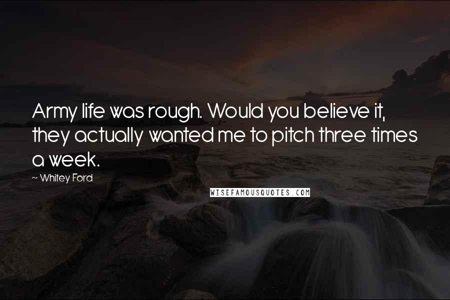 Whitey Ford Quotes: Army life was rough. Would you believe it, they actually wanted me to pitch three times a week.
