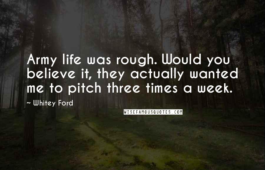 Whitey Ford Quotes: Army life was rough. Would you believe it, they actually wanted me to pitch three times a week.
