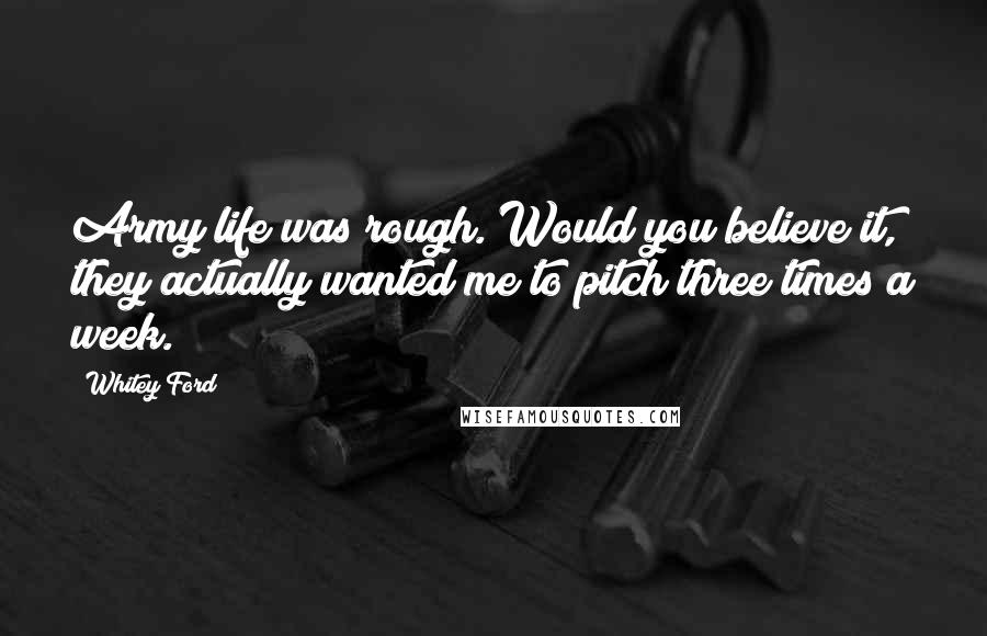 Whitey Ford Quotes: Army life was rough. Would you believe it, they actually wanted me to pitch three times a week.