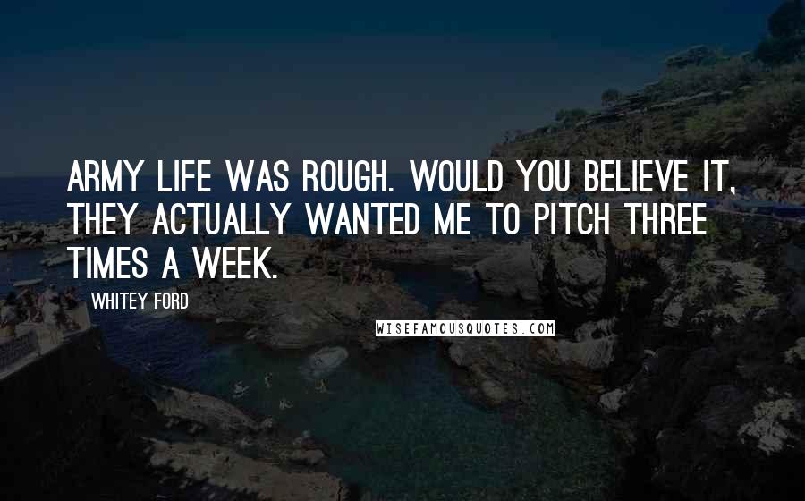 Whitey Ford Quotes: Army life was rough. Would you believe it, they actually wanted me to pitch three times a week.