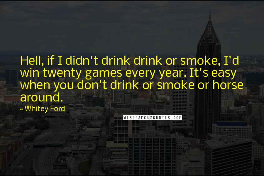 Whitey Ford Quotes: Hell, if I didn't drink drink or smoke, I'd win twenty games every year. It's easy when you don't drink or smoke or horse around.