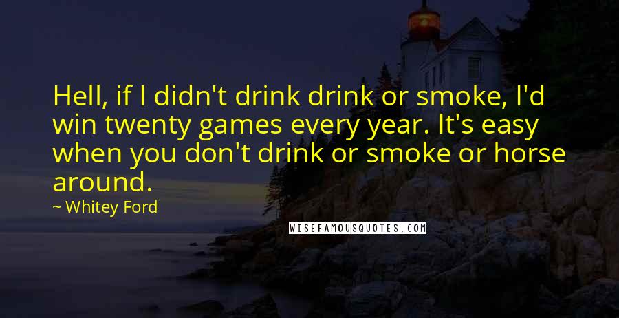 Whitey Ford Quotes: Hell, if I didn't drink drink or smoke, I'd win twenty games every year. It's easy when you don't drink or smoke or horse around.