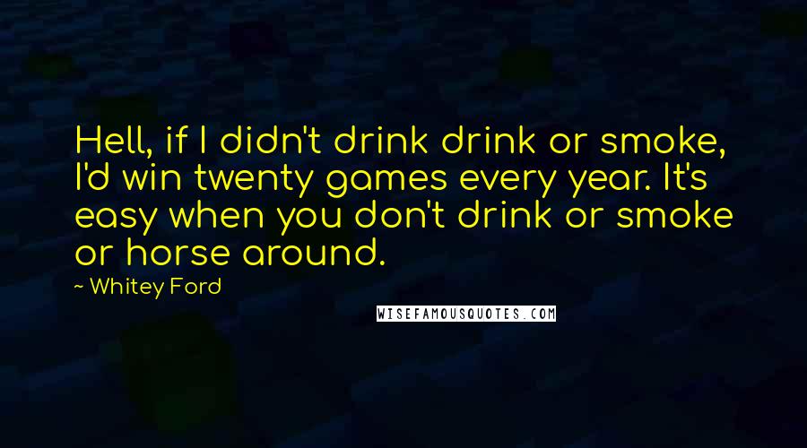 Whitey Ford Quotes: Hell, if I didn't drink drink or smoke, I'd win twenty games every year. It's easy when you don't drink or smoke or horse around.