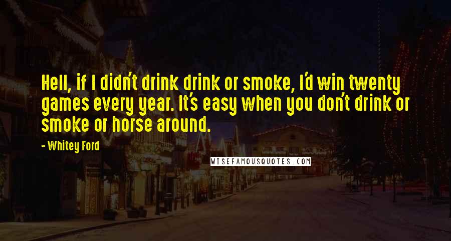 Whitey Ford Quotes: Hell, if I didn't drink drink or smoke, I'd win twenty games every year. It's easy when you don't drink or smoke or horse around.