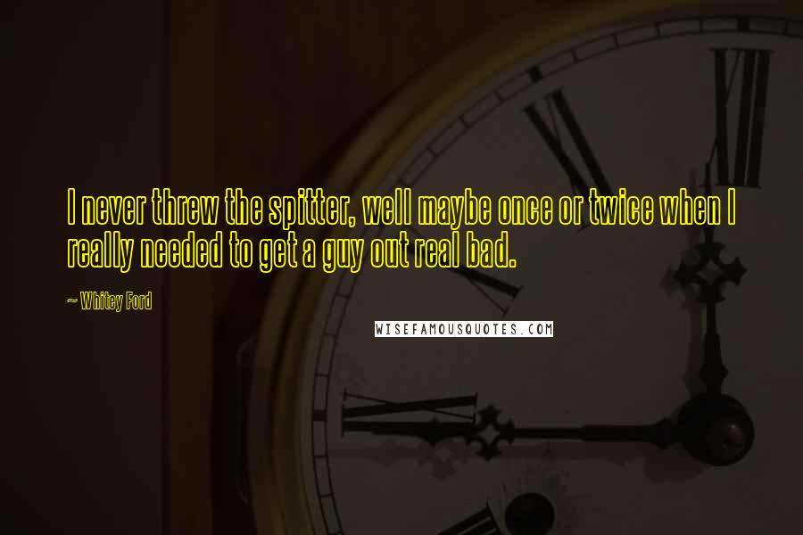 Whitey Ford Quotes: I never threw the spitter, well maybe once or twice when I really needed to get a guy out real bad.