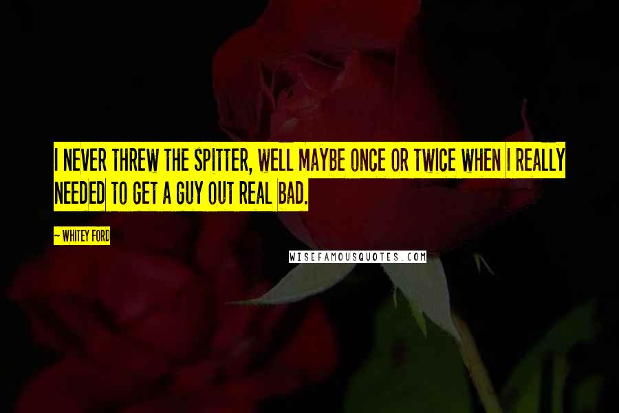 Whitey Ford Quotes: I never threw the spitter, well maybe once or twice when I really needed to get a guy out real bad.