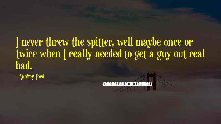 Whitey Ford Quotes: I never threw the spitter, well maybe once or twice when I really needed to get a guy out real bad.