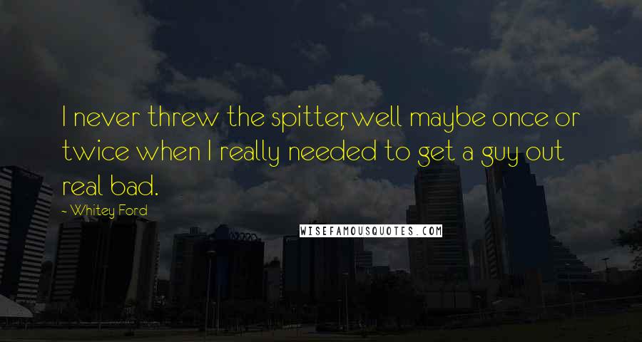 Whitey Ford Quotes: I never threw the spitter, well maybe once or twice when I really needed to get a guy out real bad.