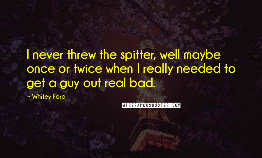 Whitey Ford Quotes: I never threw the spitter, well maybe once or twice when I really needed to get a guy out real bad.