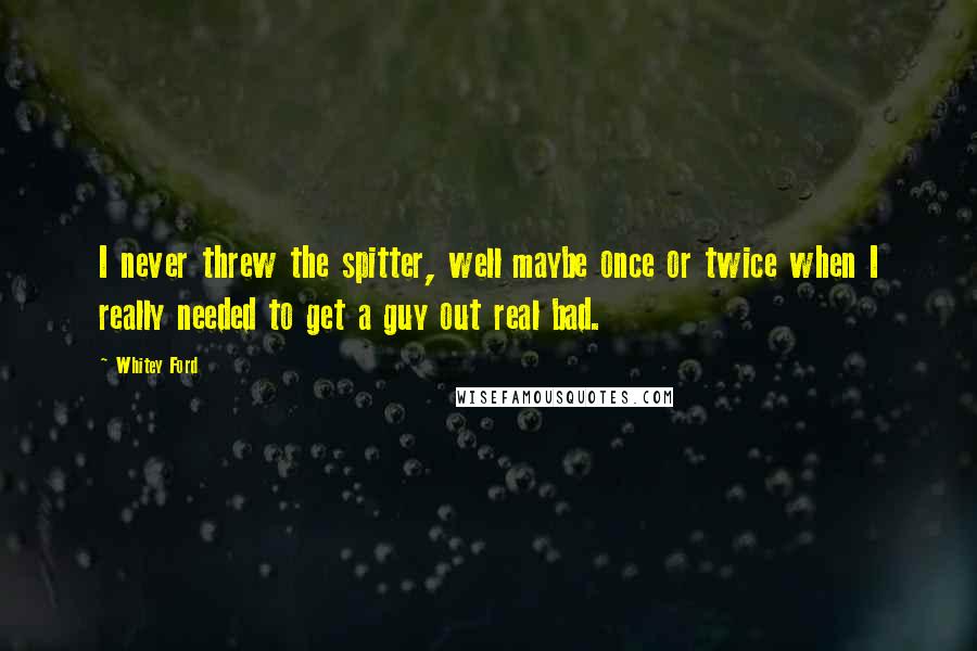 Whitey Ford Quotes: I never threw the spitter, well maybe once or twice when I really needed to get a guy out real bad.