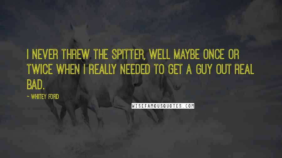 Whitey Ford Quotes: I never threw the spitter, well maybe once or twice when I really needed to get a guy out real bad.