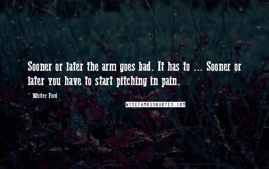 Whitey Ford Quotes: Sooner or later the arm goes bad. It has to ... Sooner or later you have to start pitching in pain.
