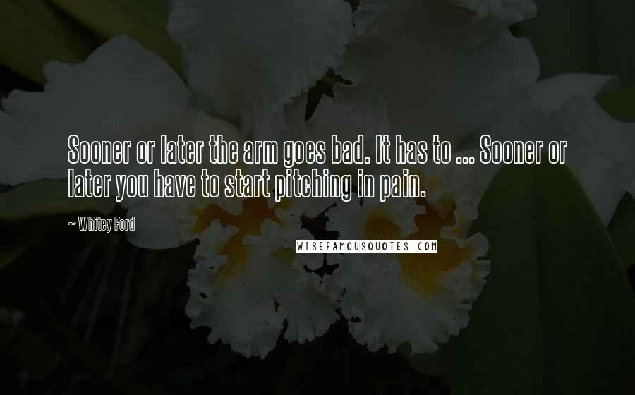 Whitey Ford Quotes: Sooner or later the arm goes bad. It has to ... Sooner or later you have to start pitching in pain.