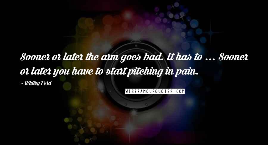 Whitey Ford Quotes: Sooner or later the arm goes bad. It has to ... Sooner or later you have to start pitching in pain.