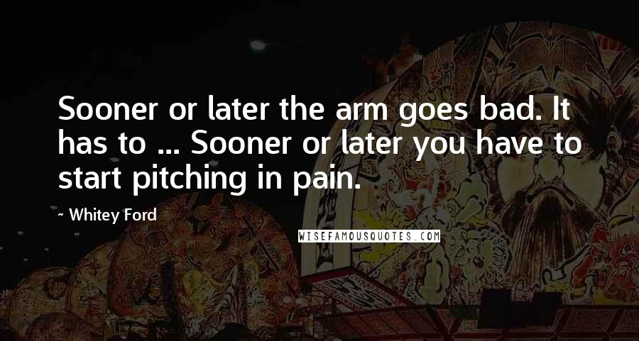 Whitey Ford Quotes: Sooner or later the arm goes bad. It has to ... Sooner or later you have to start pitching in pain.