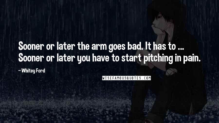 Whitey Ford Quotes: Sooner or later the arm goes bad. It has to ... Sooner or later you have to start pitching in pain.