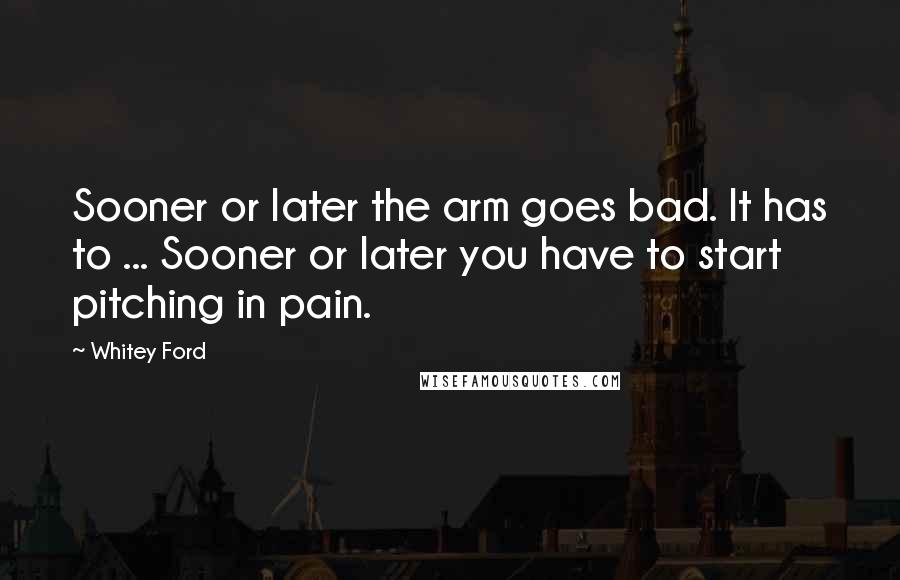 Whitey Ford Quotes: Sooner or later the arm goes bad. It has to ... Sooner or later you have to start pitching in pain.