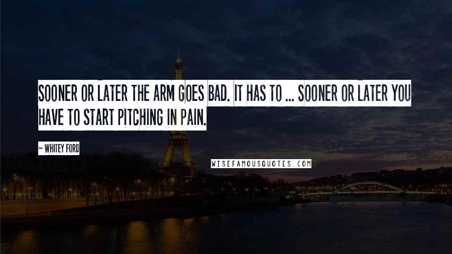 Whitey Ford Quotes: Sooner or later the arm goes bad. It has to ... Sooner or later you have to start pitching in pain.