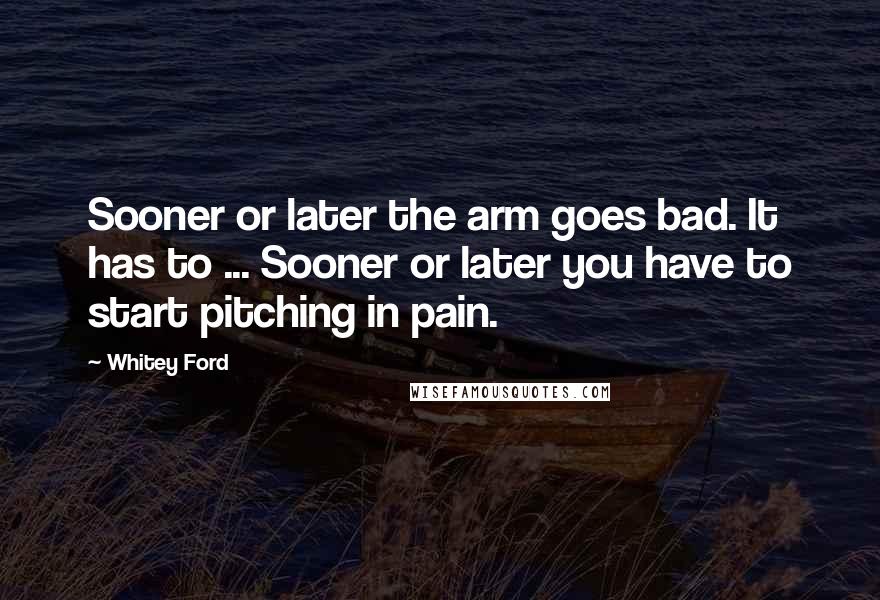 Whitey Ford Quotes: Sooner or later the arm goes bad. It has to ... Sooner or later you have to start pitching in pain.