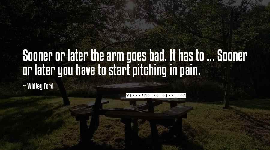 Whitey Ford Quotes: Sooner or later the arm goes bad. It has to ... Sooner or later you have to start pitching in pain.