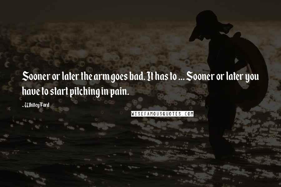 Whitey Ford Quotes: Sooner or later the arm goes bad. It has to ... Sooner or later you have to start pitching in pain.