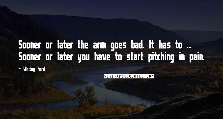Whitey Ford Quotes: Sooner or later the arm goes bad. It has to ... Sooner or later you have to start pitching in pain.
