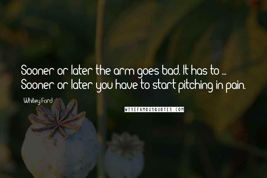 Whitey Ford Quotes: Sooner or later the arm goes bad. It has to ... Sooner or later you have to start pitching in pain.