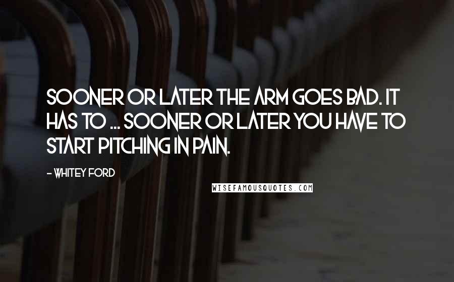 Whitey Ford Quotes: Sooner or later the arm goes bad. It has to ... Sooner or later you have to start pitching in pain.