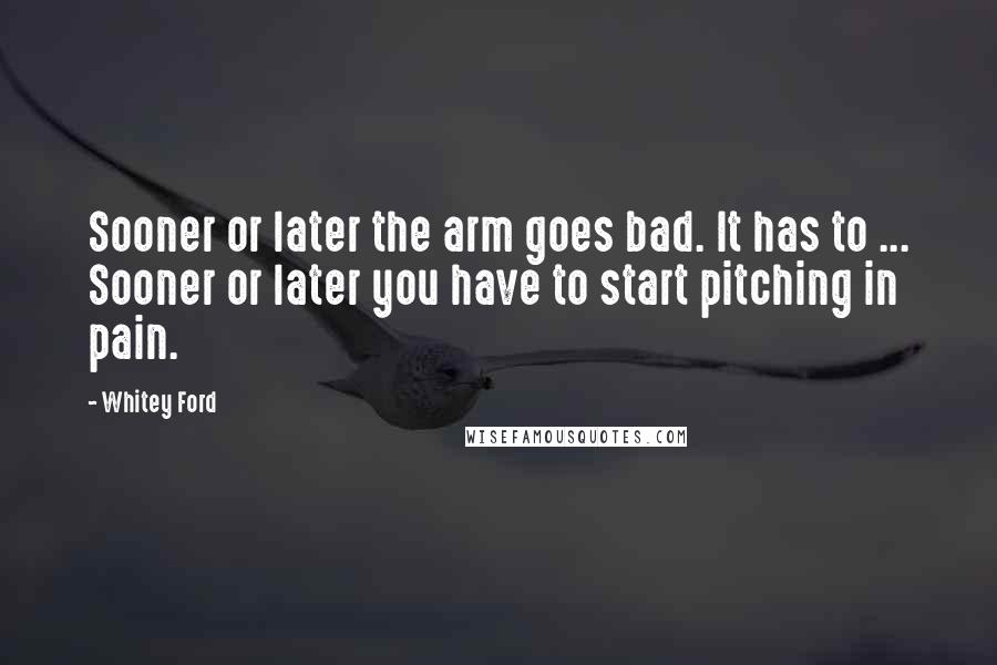 Whitey Ford Quotes: Sooner or later the arm goes bad. It has to ... Sooner or later you have to start pitching in pain.